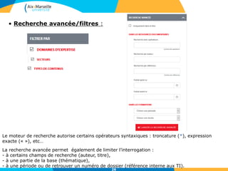 26
• Recherche avancée/filtres :
Le moteur de recherche autorise certains opérateurs syntaxiques : troncature (*), expression
exacte (« »), etc…
La recherche avancée permet également de limiter l’interrogation :
- à certains champs de recherche (auteur, titre),
- à une partie de la base (thématique),
- à une période ou de retrouver un numéro de dossier (référence interne aux TI).
 