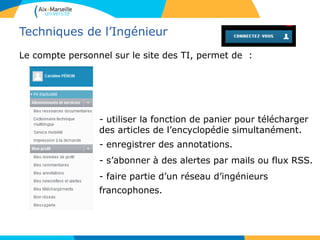 Techniques de l’Ingénieur
Le compte personnel sur le site des TI, permet de :
- utiliser la fonction de panier pour télécharger
des articles de l’encyclopédie simultanément.
- enregistrer des annotations.
- s’abonner à des alertes par mails ou flux RSS.
- faire partie d’un réseau d’ingénieurs
francophones.
 