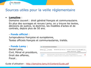 Sources utiles pour la veille réglementaire
• Lamyline :
Domaine couvert : droit général français et communautaire.
En plus des ouvrages et revues Lamy, on y trouve les textes,
décisions de justice, la doctrine, les modèles d’actes et de
contrats, depuis plus de 50 ans.
- Fonds officiel :
Jurisprudence française et européenne,
Textes officiels français et communautaires, traités.
- Fonds Lamy :
Social Lamy,
Civil, Pénal et procédure,
Droit des affaires,
Fiscal…
Guide d’utilisation : http://lamyline.lamy.fr/Content/Guide.pdf
 