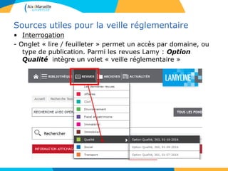 Sources utiles pour la veille réglementaire
• Interrogation
- Onglet « lire / feuilleter » permet un accès par domaine, ou
type de publication. Parmi les revues Lamy : Option
Qualité intègre un volet « veille réglementaire »
 