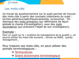4
Les mots-clés
Ce travail de questionnement sur le sujet permet de trouver
des mots-clés à partir des concepts importants du sujet :
termes généraux/spécifiques/associés, synonymes… On
distingue des mots primaires (qui définissent de façon
globale le champ d’investigation), avec des mots
secondaires (qui précisent l’objet de son investigation).
Exemple :
Pour un sujet sur le « système de management de la qualité », on
pourra utiliser les mots-clés suivants : norme iso 9000, quality
management…
Pour traduire ses mots-clés, on peut utiliser des
portails terminologiques :
 Termsciences
 Grand dictionnaire terminologique
 