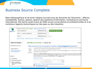 Business Source Complete
Base bibliographique et de texte intégral couvrant tous les domaines de l'économie : affaires,
comptabilité, finance, gestion, gestion des systèmes d'information, marketing et commerce
international. Elle donne accès à plus de 4500 revues universitaires et professionnelles et à de
nombreux rapports économiques sur des pays ou des industries.
41
 