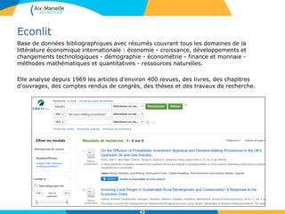 Econlit
Base de données bibliographiques avec résumés couvrant tous les domaines de la
littérature économique internationale : économie - croissance, développements et
changements technologiques - démographie - économétrie - finance et monnaie -
méthodes mathématiques et quantitatives - ressources naturelles.
Elle analyse depuis 1969 les articles d'environ 400 revues, des livres, des chapitres
d'ouvrages, des comptes rendus de congrès, des thèses et des travaux de recherche.
42
 