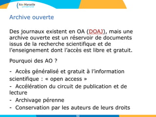 52
Archive ouverte
Des journaux existent en OA (DOAJ), mais une
archive ouverte est un réservoir de documents
issus de la recherche scientifique et de
l’enseignement dont l’accès est libre et gratuit.
Pourquoi des AO ?
- Accès généralisé et gratuit à l’information
scientifique : « open access »
- Accélération du circuit de publication et de
lecture
- Archivage pérenne
- Conservation par les auteurs de leurs droits
 