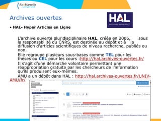 5353
Archives ouvertes
• HAL- Hyper Articles en Ligne
L'archive ouverte pluridisciplinaire HAL, créée en 2006, sous
la responsabilité du CNRS, est destinée au dépôt et à la
diffusion d'articles scientifiques de niveau recherche, publiés ou
non.
Elle regroupe plusieurs sous-bases comme TEL pour les
thèses ou CEL pour les cours :http://hal.archives-ouvertes.fr/
Il s’agit d’une démarche volontaire permettant une
réappropriation gratuite par les chercheurs de l’information
qu’ils produisent eux-mêmes.
AMU a un dépôt dans HAL : http://hal.archives-ouvertes.fr/UNIV-
AMU/fr/
 