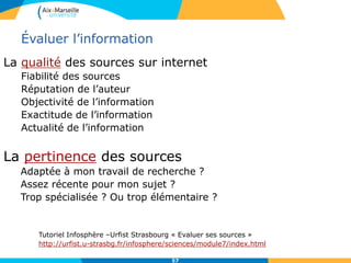 57
Évaluer l’information
La qualité des sources sur internet
Fiabilité des sources
Réputation de l’auteur
Objectivité de l’information
Exactitude de l’information
Actualité de l’information
La pertinence des sources
Adaptée à mon travail de recherche ?
Assez récente pour mon sujet ?
Trop spécialisée ? Ou trop élémentaire ?
Tutoriel Infosphère –Urfist Strasbourg « Evaluer ses sources »
http://urfist.u-strasbg.fr/infosphere/sciences/module7/index.html
 