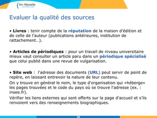 58
Evaluer la qualité des sources
• Livres : tenir compte de la réputation de la maison d'édition et
de celle de l’auteur (publications antérieures, institution de
rattachement…).
• Articles de périodiques : pour un travail de niveau universitaire
mieux vaut consulter un article paru dans un périodique spécialisé
que celui publié dans une revue de vulgarisation.
• Site web : l'adresse des documents (URL) peut servir de point de
repère, en laissant entrevoir la nature de leur contenu.
On y trouve en général le nom, le type d'organisation qui «héberge»
les pages trouvées et le code du pays où se trouve l'adresse (ex. :
insee.fr).
Vérifier les liens externes qui sont offerts sur la page d'accueil et s’ils
renvoient vers des renseignements biographiques.
 