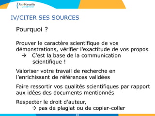 60
Pourquoi ?
Prouver le caractère scientifique de vos
démonstrations, vérifier l’exactitude de vos propos
 C’est la base de la communication
scientifique !
Valoriser votre travail de recherche en
l’enrichissant de références validées
Faire ressortir vos qualités scientifiques par rapport
aux idées des documents mentionnés
Respecter le droit d’auteur,
 pas de plagiat ou de copier-coller
IV/CITER SES SOURCES
 