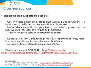 6161
Citer ses sources
• Exemples de situations de plagiat :
- Copier intégralement un passage d’un livre ou d’une revue sans le
mettre entre guillemets et sans mentionner la source .
- Insérer dans son texte des graphiques, des données provenant de
sources externes sans en indiquer la provenance.
- Traduire un texte sans en mentionner la source.
- Le plagiat est rendu très facile par le développement du Web, mais
beaucoup d’outils sont disponibles pour le détecter
(ex. logiciel de détection de plagiat Compilatio).
Charte anti-plagiat AMU 2012 : http://sciences.univ-
amu.fr/sites/sciences.univ-amu.fr/files/charte_ant-plagiat_amu.pdf
Sources utiles :
Cours de Rémi Bachelet pour Centrale Lille : http://plagiat.ec-lille.fr/Amphi_Plagiat.html
Bibliothèques de l’Université de Montréal : http://www.bibliotheques.uqam.ca/plagiat
 