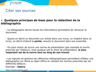 6565
Citer ses sources
• Quelques principes de base pour la rédaction de la
bibliographie
- La bibliographie donne toutes les informations permettant de retrouver le
document.
- Quand on décrit un document (un article dans une revue, un chapitre dans un
livre), on décrit d’abord la partie, ensuite le document dans son ensemble.
- On peut choisir de suivre une norme de présentation (par exemple la norme
prescrite par l’éditeur), mais quelque soit le choix de présentation, le plus
important est de la suivre tout au long de son travail.
- Les logiciels de gestions de références bibliographiques permettent d’éditer une
bibliographie sur Word ou Open Office en utilisant les normes prescrites par les
différents éditeurs.
Exemple : Zotero
http://www.zotero.org/
 
