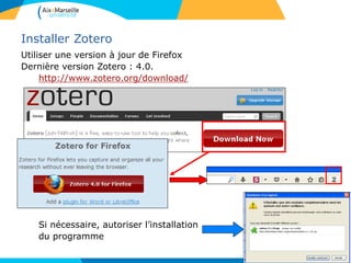 Installer Zotero
Utiliser une version à jour de Firefox
Dernière version Zotero : 4.0.
http://www.zotero.org/download/
Si nécessaire, autoriser l’installation
du programme
 