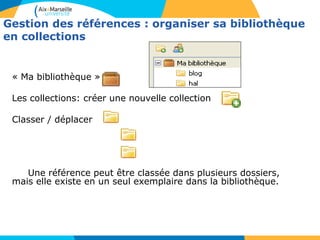 Gestion des références : organiser sa bibliothèque
en collections
« Ma bibliothèque »
Les collections: créer une nouvelle collection
Classer / déplacer
Une référence peut être classée dans plusieurs dossiers,
mais elle existe en un seul exemplaire dans la bibliothèque.
 