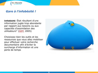 Gare à l'infobésité !
Infobésité: État résultant d'une
information jugée trop abondante
par rapport aux besoins ou aux
capacités d'assimilation des
utilisateurs" (GDT, 2005)
Choisissez bien les outils et les
ressources que vous allez mobiliser
pour effectuer votre recherche
documentaire afin d'éviter la
surcharge d'information et une
perte de temps
8
 