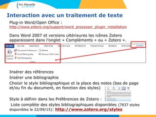 Interaction avec un traitement de texte
Plug-in Word/Open Office :
http://www.zotero.org/support/word_processor_plugin_installation
Dans Word 2007 et versions ultérieures les icônes Zotero
apparaissent dans l’onglet « Compléments » ou « Zotero ».
Insérer des références
Insérer une bibliographie
Choisir le style bibliographique et la place des notes (bas de page
et/ou fin du document, en fonction des styles)
Style à définir dans les Préférences de Zotero :
Liste complète des styles bibliographiques disponibles (7837 styles
disponibles le 22/09/15): http://www.zotero.org/styles
 