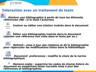 Interaction avec un traitement de texte
Générer une bibliographie à partir de tous les éléments
référencés (NB : si le style l’autorise)
Insérer ou éditer une citation insérée dans le document
Éditer une bibliographie insérée dans le document
(ajouter une référence non citée dans le texte par ex.)
Refresh : mise à jour des citations et de la bibliographie
pour répercuter les modifications faites dans la bibliothèque
Document preferences : modifie le choix de la norme
bibliographique.
Remove codes : supprime les codes de champ Zotero du
document en empêchant toute nouvelle mise à jour des
références et bibliographies.
 