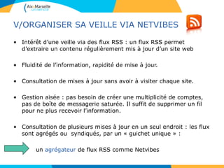 V/ORGANISER SA VEILLE VIA NETVIBES
• Intérêt d’une veille via des flux RSS : un flux RSS permet
d’extraire un contenu régulièrement mis à jour d’un site web
• Fluidité de l’information, rapidité de mise à jour.
• Consultation de mises à jour sans avoir à visiter chaque site.
• Gestion aisée : pas besoin de créer une multiplicité de comptes,
pas de boîte de messagerie saturée. Il suffit de supprimer un fil
pour ne plus recevoir l’information.
• Consultation de plusieurs mises à jour en un seul endroit : les flux
sont agrégés ou syndiqués, par un « guichet unique » :
un agrégateur de flux RSS comme Netvibes
 