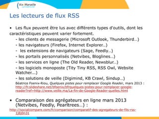 Les lecteurs de flux RSS
• Les flux peuvent être lus avec différents types d'outils, dont les
caractéristiques peuvent varier fortement.
- les clients de messagerie (Microsoft Outlook, Thunderbird…)
- les navigateurs (Firefox, Internet Explorer…)
- les extensions de navigateurs (Sage, Feedly…)
- les portails personnalisés (Netvibes, Bloglines…)
- les services en ligne (The Old Reader, Newsblur…)
- les logiciels monoposte (Tity Tiny RSS, RSS Owl, Website
Watcher...)
- les solutions de veille (Digimind, KB Crawl, Sindup…)
Béatrice Foenix-Riou, Quelques pistes pour remplacer Google Reader, mars 2013 :
http://fr.slideshare.net/bfoenix/bfrquelques-pistes-pour-remplacer-google-
reader?ref=http://www.veille.ma/La-fin-de-Google-Reader-quelles.html
• Comparaison des agrégateurs en ligne mars 2013
(Netvibes, Feedly, Pearltrees…) :
http://socialcompare.com/fr/comparison/comparatif-des-agregateurs-de-fils-rss-
1j8j0n31
 