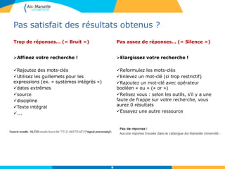 Pas satisfait des résultats obtenus ?
Trop de réponses… (« Bruit »)
Affinez votre recherche !
Rajoutez des mots-clés
Utilisez les guillemets pour les
expressions (ex. « systèmes intégrés »)
dates extrêmes
source
discipline
Texte intégral
….
Pas assez de réponses… (« Silence »)
Elargissez votre recherche !
Reformulez les mots-clés
Enlevez un mot-clé (si trop restrictif)
Rajoutez un mot-clé avec opérateur
booléen « ou » (« or »)
Relisez vous : selon les outils, s’il y a une
faute de frappe sur votre recherche, vous
aurez 0 résultats
Essayez une autre ressource
9
 