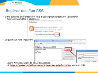 Repérer des flux RSS
- Dans options de l’extension RSS Subscription Extension (Extension
Abonnement RSS > Options) :
- Cliquez sur Add (Ajouter),
- Ecrire NetVibes dans la case description
et http://www.netvibes.com/subscribe.php?url=%s comme URL.
 