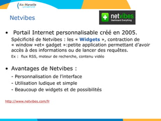 Netvibes
• Portail Internet personnalisable créé en 2005.
Spécificité de Netvibes : les « Widgets », contraction de
« window »et« gadget »:petite application permettant d’avoir
accès à des informations ou de lancer des requêtes.
Ex : flux RSS, moteur de recherche, contenu vidéo
• Avantages de Netvibes :
- Personnalisation de l’interface
- Utilisation ludique et simple
- Beaucoup de widgets et de possibilités
http://www.netvibes.com/fr
 