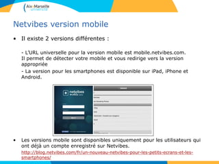 Netvibes version mobile
• Il existe 2 versions différentes :
- L’URL universelle pour la version mobile est mobile.netvibes.com.
Il permet de détecter votre mobile et vous redirige vers la version
appropriée
- La version pour les smartphones est disponible sur iPad, iPhone et
Android.
• Les versions mobile sont disponibles uniquement pour les utilisateurs qui
ont déjà un compte enregistré sur Netvibes.
http://blog.netvibes.com/fr/un-nouveau-netvibes-pour-les-petits-ecrans-et-les-
smartphones/
 