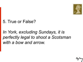 5. True or False?

In York, excluding Sundays, it is
perfectly legal to shoot a Scotsman
with a bow and arrow.
 