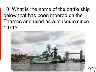 10. What is the name of the battle ship
below that has been moored on the
Thames and used as a museum since
1971?
 