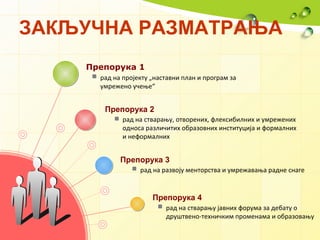 ЗАКЉУЧНА РАЗМАТРАЊА   Препорука 1 Препорука 2 Препорука 3 Препорука 4 рад   на   пројекту   „ наставни   план   и   програм   за   умрежен о  учење “   рад на стварању, отворених, флексибилних и умрежених односа различитих образовних институција и формалних и неформалних   рад на развоју менторства и умрежавања радне снаге   рад на стварању јавних форума за дебату о друштвено-техничким променама и образовању 