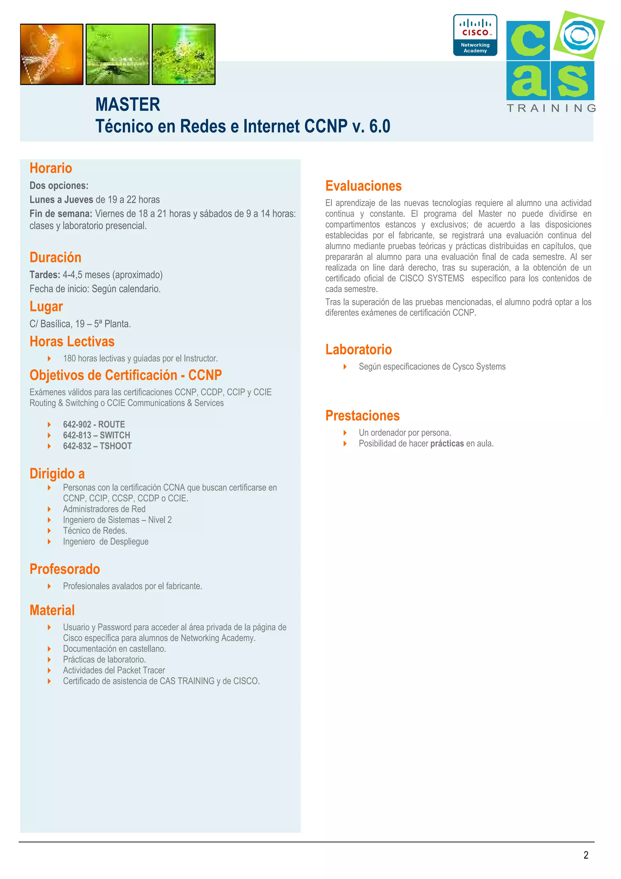 MASTER
Técnico en Redes e Internet CCNP v. 6.0

TRAI N I NG

Horario
Dos opciones:
Lunes a Jueves de 19 a 22 horas
Fin de semana: Viernes de 18 a 21 horas y sábados de 9 a 14 horas:
clases y laboratorio presencial.

Duración
Tardes: 4-4,5 meses (aproximado)
Fecha de inicio: Según calendario.

Lugar

Evaluaciones
El aprendizaje de las nuevas tecnologías requiere al alumno una actividad
continua y constante. El programa del Master no puede dividirse en
compartimentos estancos y exclusivos; de acuerdo a las disposiciones
establecidas por el fabricante, se registrará una evaluación continua del
alumno mediante pruebas teóricas y prácticas distribuidas en capítulos, que
prepararán al alumno para una evaluación final de cada semestre. Al ser
realizada on line dará derecho, tras su superación, a la obtención de un
certificado oficial de CISCO SYSTEMS específico para los contenidos de
cada semestre.
Tras la superación de las pruebas mencionadas, el alumno podrá optar a los
diferentes exámenes de certificación CCNP.

C/ Basílica, 19 – 5ª Planta.

Horas Lectivas
180 horas lectivas y guiadas por el Instructor.

Objetivos de Certificación - CCNP

Laboratorio
Según especificaciones de Cysco Systems

Exámenes válidos para las certificaciones CCNP, CCDP, CCIP y CCIE
Routing & Switching o CCIE Communications & Services
642-902 - ROUTE
642-813 – SWITCH
642-832 – TSHOOT

Prestaciones
Un ordenador por persona.
Posibilidad de hacer prácticas en aula.

Dirigido a
Personas con la certificación CCNA que buscan certificarse en
CCNP, CCIP, CCSP, CCDP o CCIE.
Administradores de Red
Ingeniero de Sistemas – Nivel 2
Técnico de Redes.
Ingeniero de Despliegue

Profesorado
Profesionales avalados por el fabricante.

Material
Usuario y Password para acceder al área privada de la página de
Cisco específica para alumnos de Networking Academy.
Documentación en castellano.
Prácticas de laboratorio.
Actividades del Packet Tracer
Certificado de asistencia de CAS TRAINING y de CISCO.

2

 