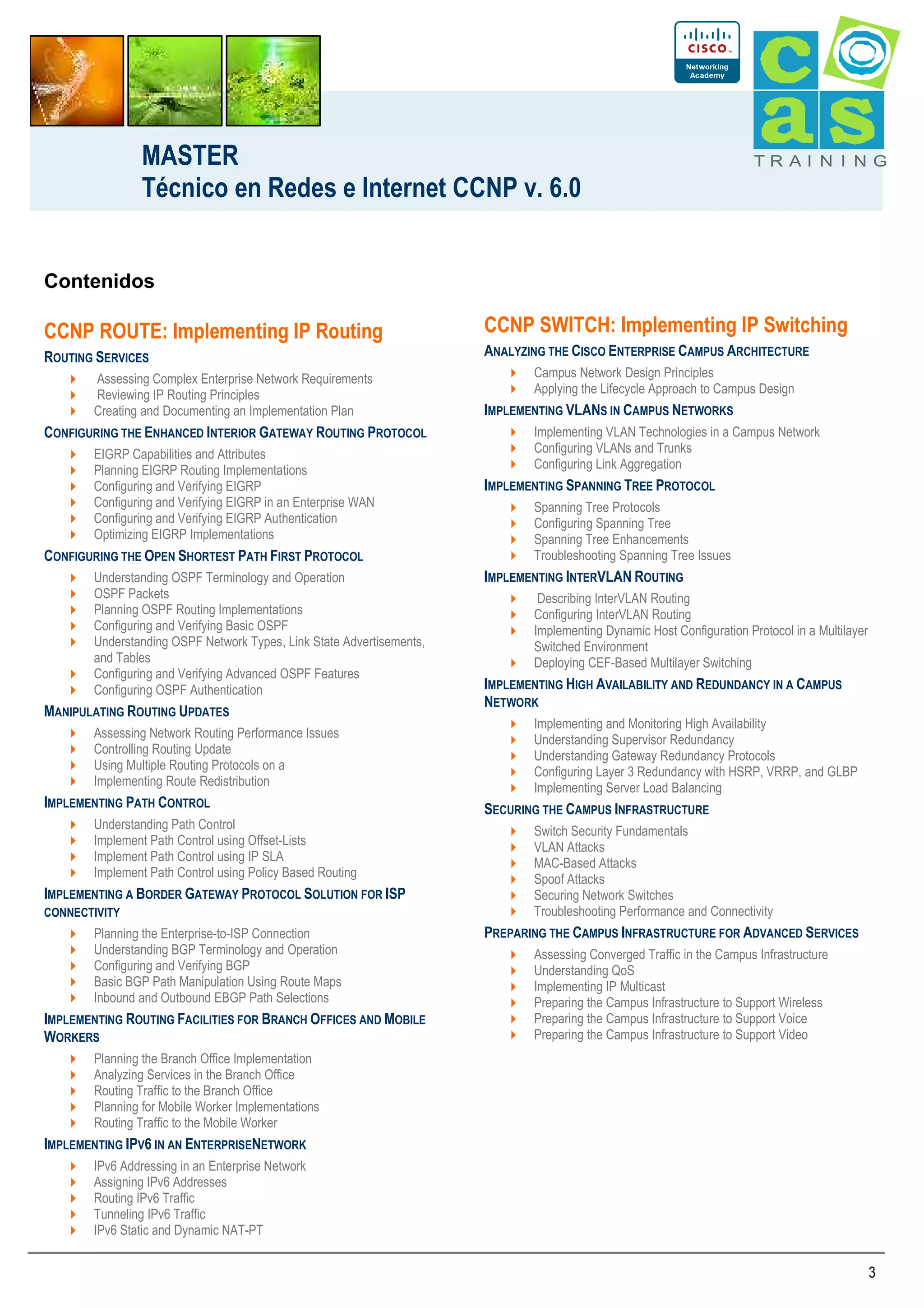 MASTER
Técnico en Redes e Internet CCNP v. 6.0

TRAI N I NG

Contenidos

CCNP ROUTE: Implementing IP Routing

CCNP SWITCH: Implementing IP Switching

ROUTING SERVICES

ANALYZING THE CISCO ENTERPRISE CAMPUS ARCHITECTURE

Assessing Complex Enterprise Network Requirements
Reviewing IP Routing Principles
Creating and Documenting an Implementation Plan

CONFIGURING THE ENHANCED INTERIOR GATEWAY ROUTING PROTOCOL
EIGRP Capabilities and Attributes
Planning EIGRP Routing Implementations
Configuring and Verifying EIGRP
Configuring and Verifying EIGRP in an Enterprise WAN
Configuring and Verifying EIGRP Authentication
Optimizing EIGRP Implementations

CONFIGURING THE OPEN SHORTEST PATH FIRST PROTOCOL
Understanding OSPF Terminology and Operation
OSPF Packets
Planning OSPF Routing Implementations
Configuring and Verifying Basic OSPF
Understanding OSPF Network Types, Link State Advertisements,
and Tables
Configuring and Verifying Advanced OSPF Features
Configuring OSPF Authentication

MANIPULATING ROUTING UPDATES
Assessing Network Routing Performance Issues
Controlling Routing Update
Using Multiple Routing Protocols on a
Implementing Route Redistribution

IMPLEMENTING PATH CONTROL
Understanding Path Control
Implement Path Control using Offset-Lists
Implement Path Control using IP SLA
Implement Path Control using Policy Based Routing

IMPLEMENTING A BORDER GATEWAY PROTOCOL SOLUTION FOR ISP
CONNECTIVITY
Planning the Enterprise-to-ISP Connection
Understanding BGP Terminology and Operation
Configuring and Verifying BGP
Basic BGP Path Manipulation Using Route Maps
Inbound and Outbound EBGP Path Selections

IMPLEMENTING ROUTING FACILITIES FOR BRANCH OFFICES AND MOBILE
WORKERS

Campus Network Design Principles
Applying the Lifecycle Approach to Campus Design

IMPLEMENTING VLANS IN CAMPUS NETWORKS
Implementing VLAN Technologies in a Campus Network
Configuring VLANs and Trunks
Configuring Link Aggregation

IMPLEMENTING SPANNING TREE PROTOCOL
Spanning Tree Protocols
Configuring Spanning Tree
Spanning Tree Enhancements
Troubleshooting Spanning Tree Issues

IMPLEMENTING INTERVLAN ROUTING
Describing InterVLAN Routing
Configuring InterVLAN Routing
Implementing Dynamic Host Configuration Protocol in a Multilayer
Switched Environment
Deploying CEF-Based Multilayer Switching

IMPLEMENTING HIGH AVAILABILITY AND REDUNDANCY IN A CAMPUS
NETWORK
Implementing and Monitoring High Availability
Understanding Supervisor Redundancy
Understanding Gateway Redundancy Protocols
Configuring Layer 3 Redundancy with HSRP, VRRP, and GLBP
Implementing Server Load Balancing

SECURING THE CAMPUS INFRASTRUCTURE
Switch Security Fundamentals
VLAN Attacks
MAC-Based Attacks
Spoof Attacks
Securing Network Switches
Troubleshooting Performance and Connectivity

PREPARING THE CAMPUS INFRASTRUCTURE FOR ADVANCED SERVICES
Assessing Converged Traffic in the Campus Infrastructure
Understanding QoS
Implementing IP Multicast
Preparing the Campus Infrastructure to Support Wireless
Preparing the Campus Infrastructure to Support Voice
Preparing the Campus Infrastructure to Support Video

Planning the Branch Office Implementation
Analyzing Services in the Branch Office
Routing Traffic to the Branch Office
Planning for Mobile Worker Implementations
Routing Traffic to the Mobile Worker

IMPLEMENTING IPV6 IN AN ENTERPRISENETWORK
IPv6 Addressing in an Enterprise Network
Assigning IPv6 Addresses
Routing IPv6 Traffic
Tunneling IPv6 Traffic
IPv6 Static and Dynamic NAT-PT

3

 