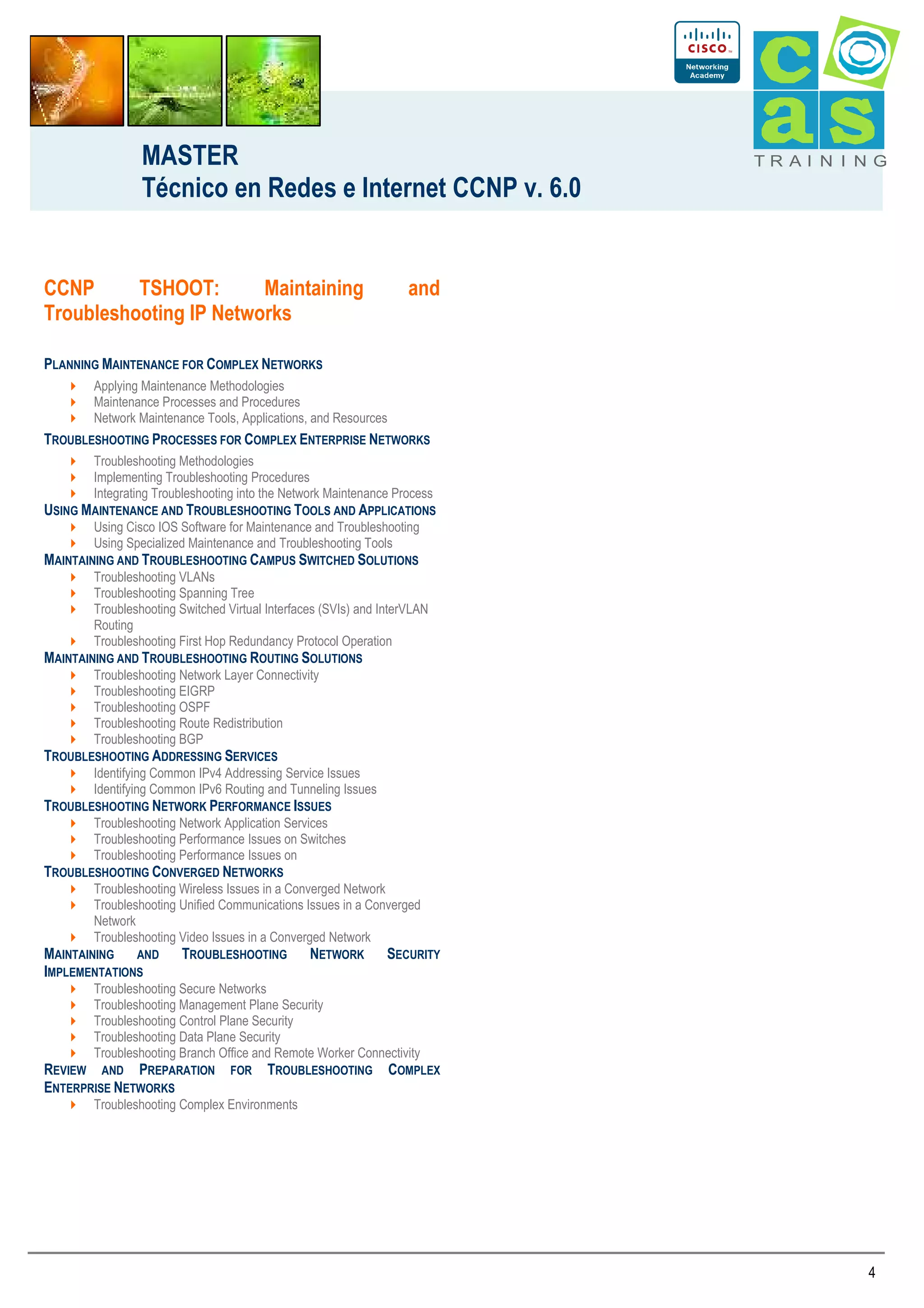 MASTER
Técnico en Redes e Internet CCNP v. 6.0

CCNP
TSHOOT:
Maintaining
Troubleshooting IP Networks

TRAI N I NG

and

PLANNING MAINTENANCE FOR COMPLEX NETWORKS
Applying Maintenance Methodologies
Maintenance Processes and Procedures
Network Maintenance Tools, Applications, and Resources

TROUBLESHOOTING PROCESSES FOR COMPLEX ENTERPRISE NETWORKS
Troubleshooting Methodologies
Implementing Troubleshooting Procedures
Integrating Troubleshooting into the Network Maintenance Process

USING MAINTENANCE AND TROUBLESHOOTING TOOLS AND APPLICATIONS
Using Cisco IOS Software for Maintenance and Troubleshooting
Using Specialized Maintenance and Troubleshooting Tools

MAINTAINING AND TROUBLESHOOTING CAMPUS SWITCHED SOLUTIONS
Troubleshooting VLANs
Troubleshooting Spanning Tree
Troubleshooting Switched Virtual Interfaces (SVIs) and InterVLAN
Routing
Troubleshooting First Hop Redundancy Protocol Operation

MAINTAINING AND TROUBLESHOOTING ROUTING SOLUTIONS
Troubleshooting Network Layer Connectivity
Troubleshooting EIGRP
Troubleshooting OSPF
Troubleshooting Route Redistribution
Troubleshooting BGP

TROUBLESHOOTING ADDRESSING SERVICES
Identifying Common IPv4 Addressing Service Issues
Identifying Common IPv6 Routing and Tunneling Issues

TROUBLESHOOTING NETWORK PERFORMANCE ISSUES
Troubleshooting Network Application Services
Troubleshooting Performance Issues on Switches
Troubleshooting Performance Issues on

TROUBLESHOOTING CONVERGED NETWORKS
Troubleshooting Wireless Issues in a Converged Network
Troubleshooting Unified Communications Issues in a Converged
Network
Troubleshooting Video Issues in a Converged Network

MAINTAINING AND
IMPLEMENTATIONS

TROUBLESHOOTING

NETWORK

SECURITY

Troubleshooting Secure Networks
Troubleshooting Management Plane Security
Troubleshooting Control Plane Security
Troubleshooting Data Plane Security
Troubleshooting Branch Office and Remote Worker Connectivity

REVIEW AND PREPARATION FOR
ENTERPRISE NETWORKS

TROUBLESHOOTING

COMPLEX

Troubleshooting Complex Environments

4

 