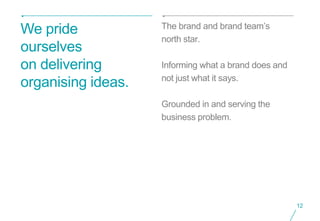The brand and brand team’s
We pride
                    north star.
ourselves
on delivering       Informing what a brand does and
                    not just what it says.
organising ideas.
                    Grounded in and serving the
                    business problem.




                                                      12
 
