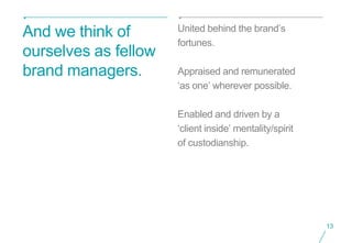 United behind the brand’s
And we think of
                      fortunes.
ourselves as fellow
brand managers.       Appraised and remunerated
                      ‘as one’ wherever possible.

                      Enabled and driven by a
                      ‘client inside’ mentality/spirit
                      of custodianship.




                                                         13
 