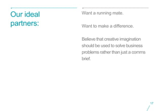 Want a running mate.
Our ideal
partners:   Want to make a difference.

            Believe that creative imagination
            should be used to solve business
            problems rather than just a comms
            brief.




                                                17
 