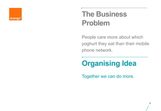The Business
Problem
People care more about which
yoghurt they eat than their mobile
phone network.


Organising Idea
Together we can do more.




                                     4
 