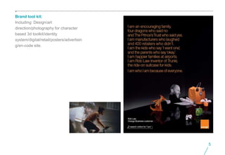 Brand tool kit:
Including: Design/art
direction/photography for character
based 3d toolkit/identity
system/digital/retail/posters/advertisin
g/en-code site.




                                           5
 