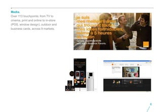 Media.
Over 113 touchpoints; from TV to
cinema, print and online to in-store
(POS, window design), outdoor and
business cards, across 9 markets.




                                       6
 