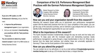 If you are a HR Leader, or a HR
Professional in Germany, and you feel the
need
▪ to improve the performance
management sysem of your organization,
▪ And you are interested in benchmarking
your practices with the "best practices
" from U.S.,
You are weclome to attend my master
research project in light of my MBA studies at
Henley Business School.
Comparison of the U.S. Perfomance Management Best
Practices with the German Peformance Management Systems
How can you and your organization benefit from this research?
Attending the research project allow you to benchmark your performance management
system with the latest best practices from the U.S. Upon completion of the project, you can
get the copy of the executive summary, and on demand a gap analysis that can help you to
identify further development opportunities for your own system.
What is the importance of this research?
The fourth industrial revolution fundamentally change the way we work and live today and
tomorrow. To keep pace with the increased speed and demanding business needs
performance management is going through a major transformation in the U.S. What can be
learned from the latest best practices, and whether these are universally applicable in
Germany? These are the focal questions of the master thesis.
How can you attend the project?
You can contact me on my cell phone, or via my e-mail address Z.Czegledy@programme-
member.henley.com to set-up a 30 minutes face-to-face, or skype interview.
Master Research by Zoltan
Czegledy, MBA candidate,
Henley Business School
München, Germany
Supervised by Dr Elizabeth
Houldsworth, Director MSc
International HRM, Henley
Business School Greenlands, UK
Issued : 15.05.2017 P1/3
 