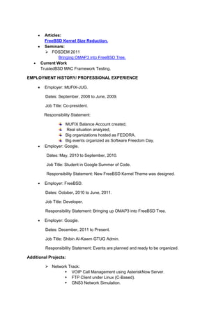  Articles:
       FreeBSD Kernel Size Reduction.
     Seminars:
        FOSDEM 2011
              Bringing OMAP3 into FreeBSD Tree.
    Current Work
     TrustedBSD MAC Framework Testing.

EMPLOYMENT HISTORY/ PROFESSIONAL EXPERIENCE

        Employer: MUFIX-JUG.

         Dates: September, 2008 to June, 2009.

         Job Title: Co-president.

         Responsibility Statement:

                   MUFIX Balance Account created,
                    Real situation analyzed,
                   Big organizations hosted as FEDORA.
                   Big events organized as Software Freedom Day.
        Employer: Google.

          Dates: May, 2010 to September, 2010.

          Job Title: Student in Google Summer of Code.

          Responsibility Statement: New FreeBSD Kernel Theme was designed.

        Employer: FreeBSD.

         Dates: October, 2010 to June, 2011.

         Job Title: Developer.

         Responsibility Statement: Bringing up OMAP3 into FreeBSD Tree.

        Employer: Google.

         Dates: December, 2011 to Present.

         Job Title: Shibin Al-Kawm GTUG Admin.

         Responsibility Statement: Events are planned and ready to be organized.

Additional Projects:

          Network Track:
                  VOIP Call Management using AsteriskNow Server.
                  FTP Client under Linux (C-Based).
                  GNS3 Network Simulation.
 