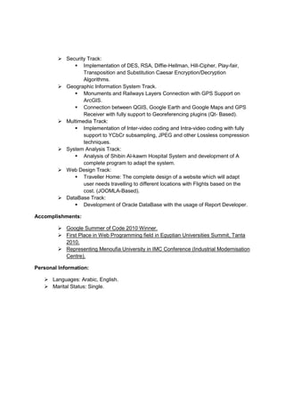  Security Track:
              Implementation of DES, RSA, Diffie-Hellman, Hill-Cipher, Play-fair,
                 Transposition and Substitution Caesar Encryption/Decryption
                 Algorithms.
         Geographic Information System Track.
              Monuments and Railways Layers Connection with GPS Support on
                 ArcGIS.
              Connection between QGIS, Google Earth and Google Maps and GPS
                 Receiver with fully support to Georeferencing plugins (Qt- Based).
         Multimedia Track:
              Implementation of Inter-video coding and Intra-video coding with fully
                 support to YCbCr subsampling, JPEG and other Lossless compression
                 techniques.
         System Analysis Track:
              Analysis of Shibin Al-kawm Hospital System and development of A
                 complete program to adapt the system.
         Web Design Track:
              Traveller Home: The complete design of a website which will adapt
                 user needs travelling to different locations with Flights based on the
                 cost. (JOOMLA-Based).
         DataBase Track:
              Development of Oracle DataBase with the usage of Report Developer.

Accomplishments:

         Google Summer of Code 2010 Winner.
         First Place in Web Programming field in Egyptian Universities Summit, Tanta
          2010.
         Representing Menoufia University in IMC Conference (Industrial Modernisation
          Centre).

Personal Information:

    Languages: Arabic, English.
    Marital Status: Single.
 