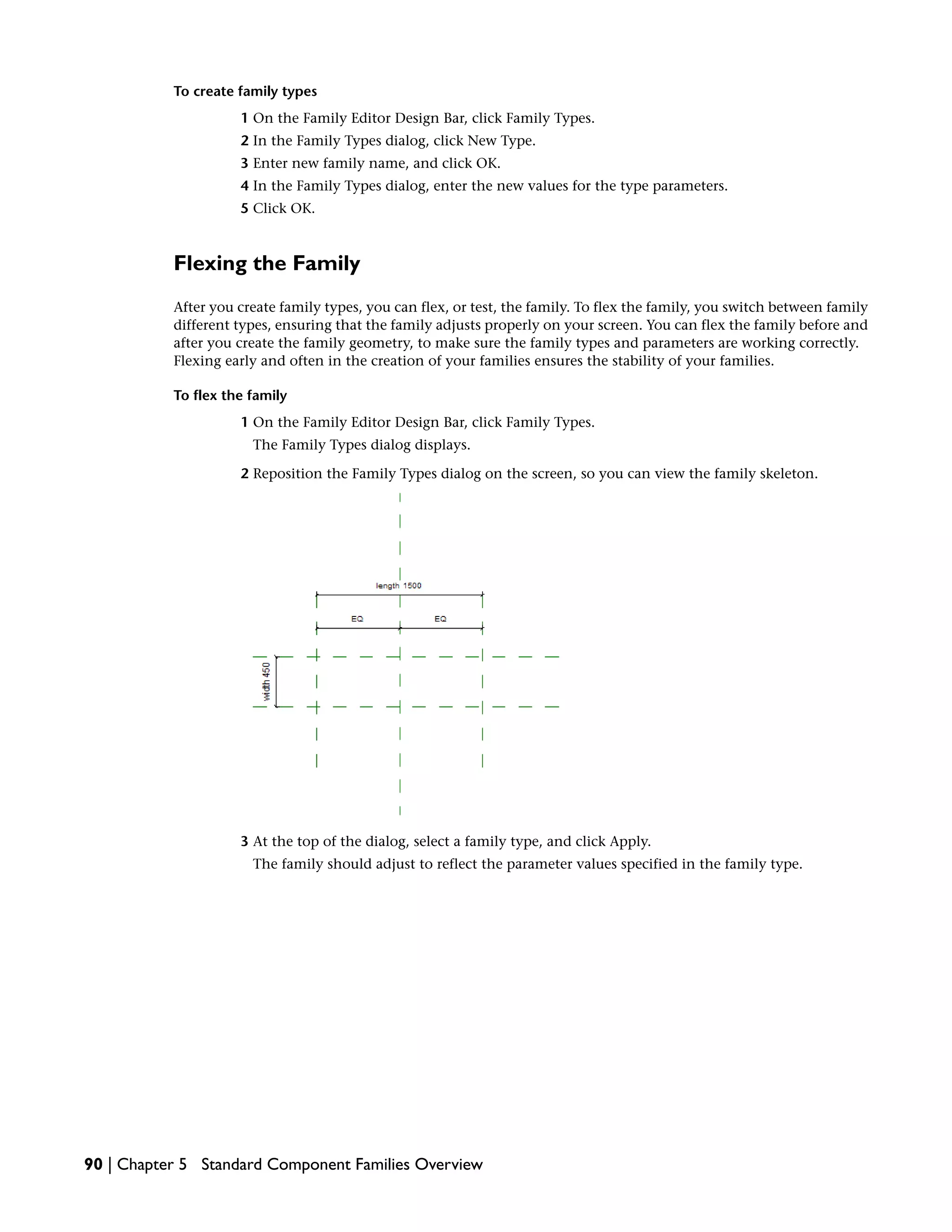 To create family types
1 On the Family Editor Design Bar, click Family Types.
2 In the Family Types dialog, click New Type.
3 Enter new family name, and click OK.
4 In the Family Types dialog, enter the new values for the type parameters.
5 Click OK.
Flexing the Family
After you create family types, you can flex, or test, the family. To flex the family, you switch between family
different types, ensuring that the family adjusts properly on your screen. You can flex the family before and
after you create the family geometry, to make sure the family types and parameters are working correctly.
Flexing early and often in the creation of your families ensures the stability of your families.
To flex the family
1 On the Family Editor Design Bar, click Family Types.
The Family Types dialog displays.
2 Reposition the Family Types dialog on the screen, so you can view the family skeleton.
3 At the top of the dialog, select a family type, and click Apply.
The family should adjust to reflect the parameter values specified in the family type.
90 | Chapter 5 Standard Component Families Overview
 