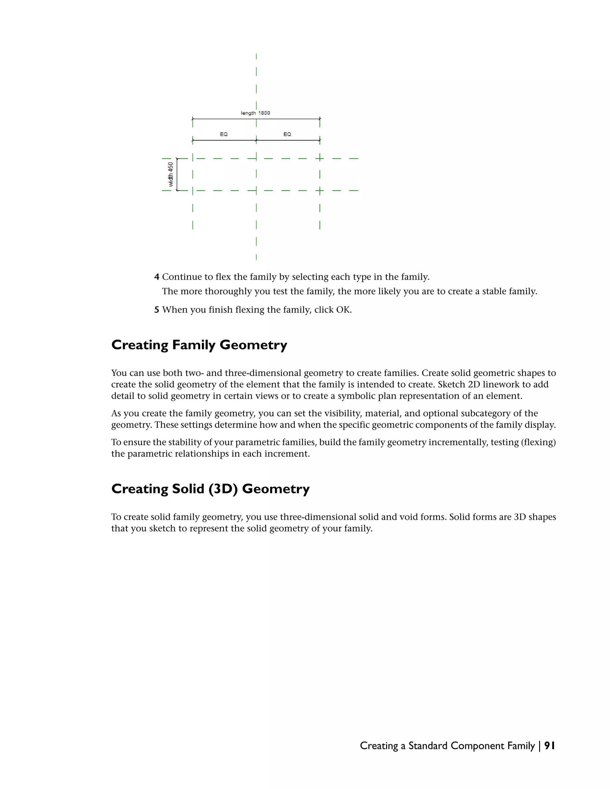 4 Continue to flex the family by selecting each type in the family.
The more thoroughly you test the family, the more likely you are to create a stable family.
5 When you finish flexing the family, click OK.
Creating Family Geometry
You can use both two- and three-dimensional geometry to create families. Create solid geometric shapes to
create the solid geometry of the element that the family is intended to create. Sketch 2D linework to add
detail to solid geometry in certain views or to create a symbolic plan representation of an element.
As you create the family geometry, you can set the visibility, material, and optional subcategory of the
geometry. These settings determine how and when the specific geometric components of the family display.
To ensure the stability of your parametric families, build the family geometry incrementally, testing (flexing)
the parametric relationships in each increment.
Creating Solid (3D) Geometry
To create solid family geometry, you use three-dimensional solid and void forms. Solid forms are 3D shapes
that you sketch to represent the solid geometry of your family.
Creating a Standard Component Family | 91
 