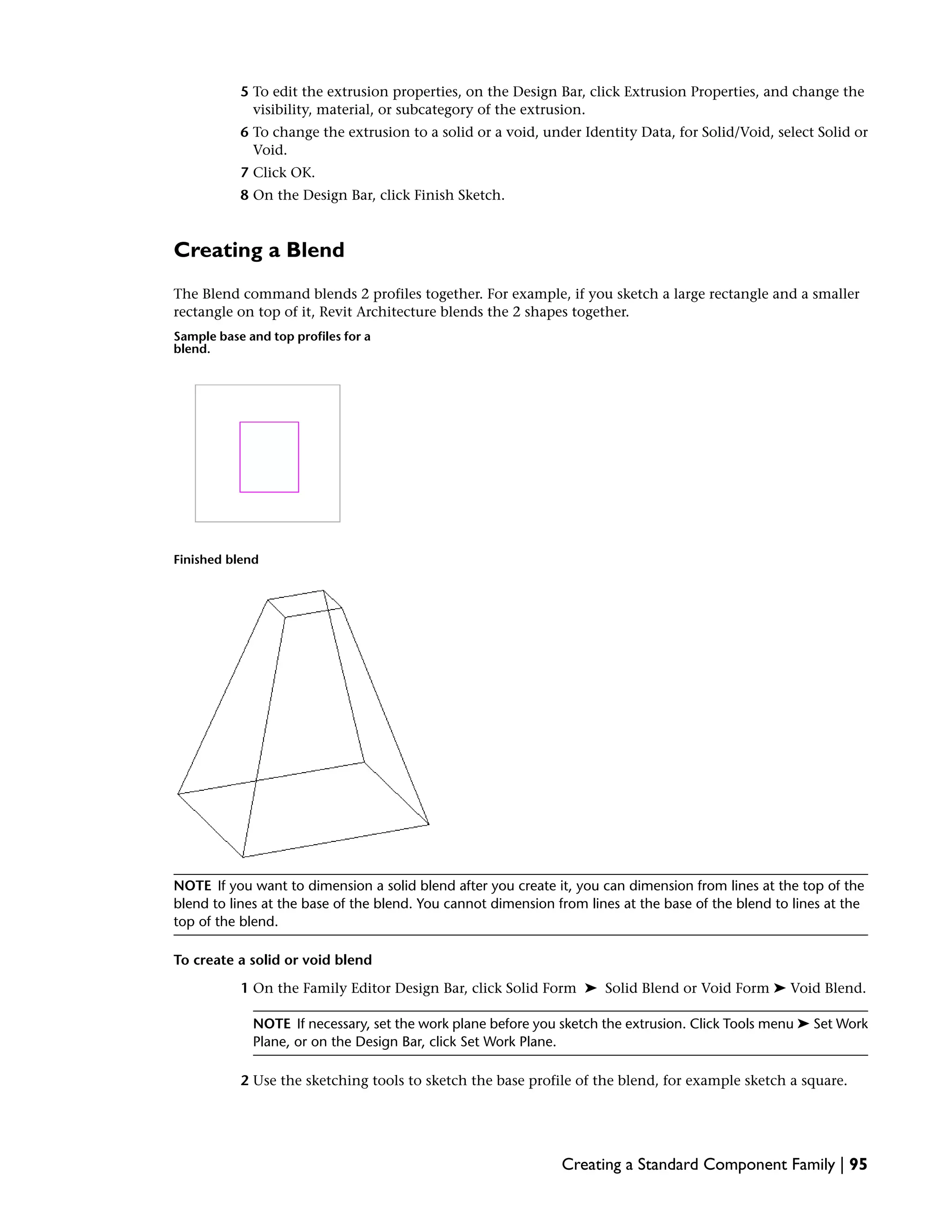 5 To edit the extrusion properties, on the Design Bar, click Extrusion Properties, and change the
visibility, material, or subcategory of the extrusion.
6 To change the extrusion to a solid or a void, under Identity Data, for Solid/Void, select Solid or
Void.
7 Click OK.
8 On the Design Bar, click Finish Sketch.
Creating a Blend
The Blend command blends 2 profiles together. For example, if you sketch a large rectangle and a smaller
rectangle on top of it, Revit Architecture blends the 2 shapes together.
Sample base and top profiles for a
blend.
Finished blend
NOTE If you want to dimension a solid blend after you create it, you can dimension from lines at the top of the
blend to lines at the base of the blend. You cannot dimension from lines at the base of the blend to lines at the
top of the blend.
To create a solid or void blend
1 On the Family Editor Design Bar, click Solid Form ➤ Solid Blend or Void Form ➤ Void Blend.
NOTE If necessary, set the work plane before you sketch the extrusion. Click Tools menu ➤ Set Work
Plane, or on the Design Bar, click Set Work Plane.
2 Use the sketching tools to sketch the base profile of the blend, for example sketch a square.
Creating a Standard Component Family | 95
 