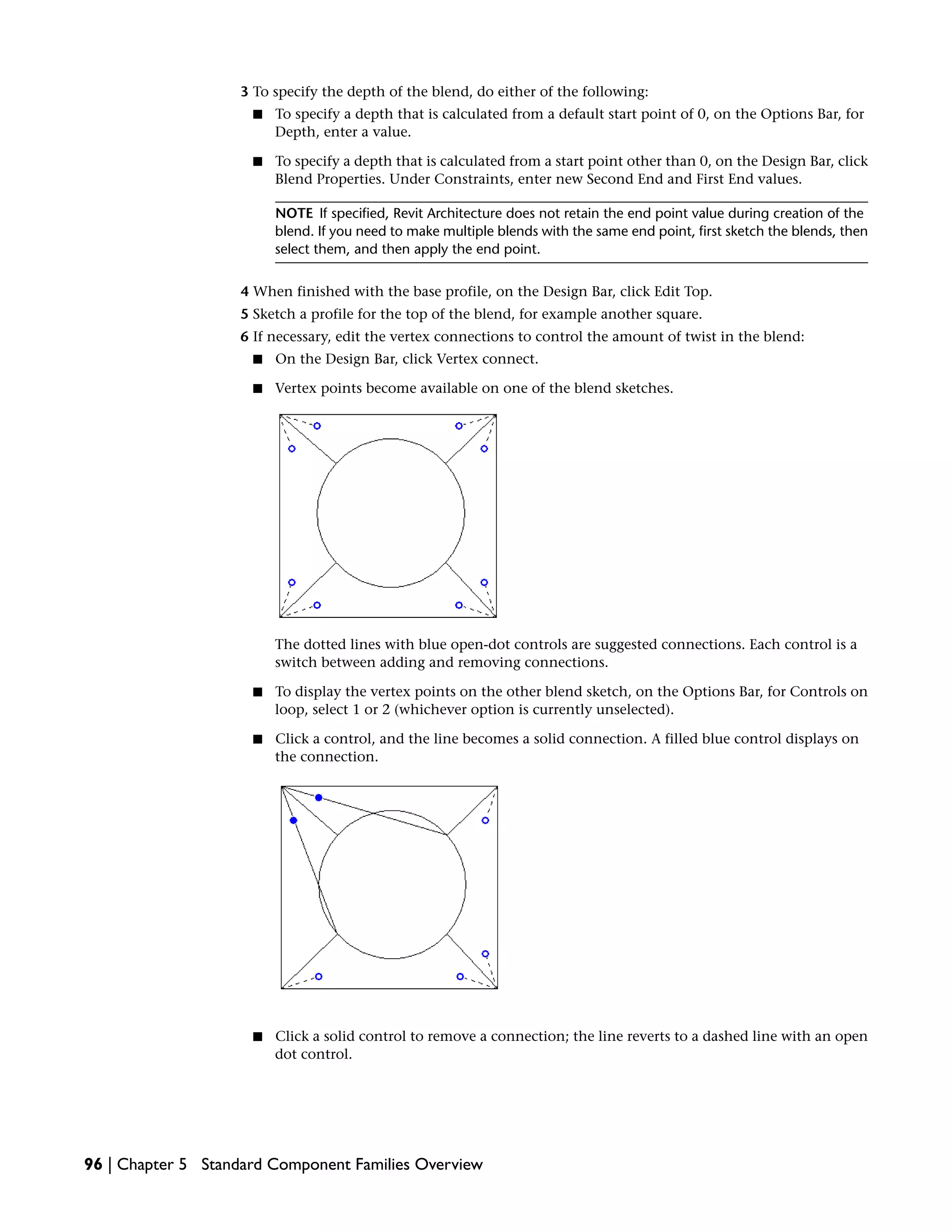 3 To specify the depth of the blend, do either of the following:
■ To specify a depth that is calculated from a default start point of 0, on the Options Bar, for
Depth, enter a value.
■ To specify a depth that is calculated from a start point other than 0, on the Design Bar, click
Blend Properties. Under Constraints, enter new Second End and First End values.
NOTE If specified, Revit Architecture does not retain the end point value during creation of the
blend. If you need to make multiple blends with the same end point, first sketch the blends, then
select them, and then apply the end point.
4 When finished with the base profile, on the Design Bar, click Edit Top.
5 Sketch a profile for the top of the blend, for example another square.
6 If necessary, edit the vertex connections to control the amount of twist in the blend:
■ On the Design Bar, click Vertex connect.
■ Vertex points become available on one of the blend sketches.
The dotted lines with blue open-dot controls are suggested connections. Each control is a
switch between adding and removing connections.
■ To display the vertex points on the other blend sketch, on the Options Bar, for Controls on
loop, select 1 or 2 (whichever option is currently unselected).
■ Click a control, and the line becomes a solid connection. A filled blue control displays on
the connection.
■ Click a solid control to remove a connection; the line reverts to a dashed line with an open
dot control.
96 | Chapter 5 Standard Component Families Overview
 