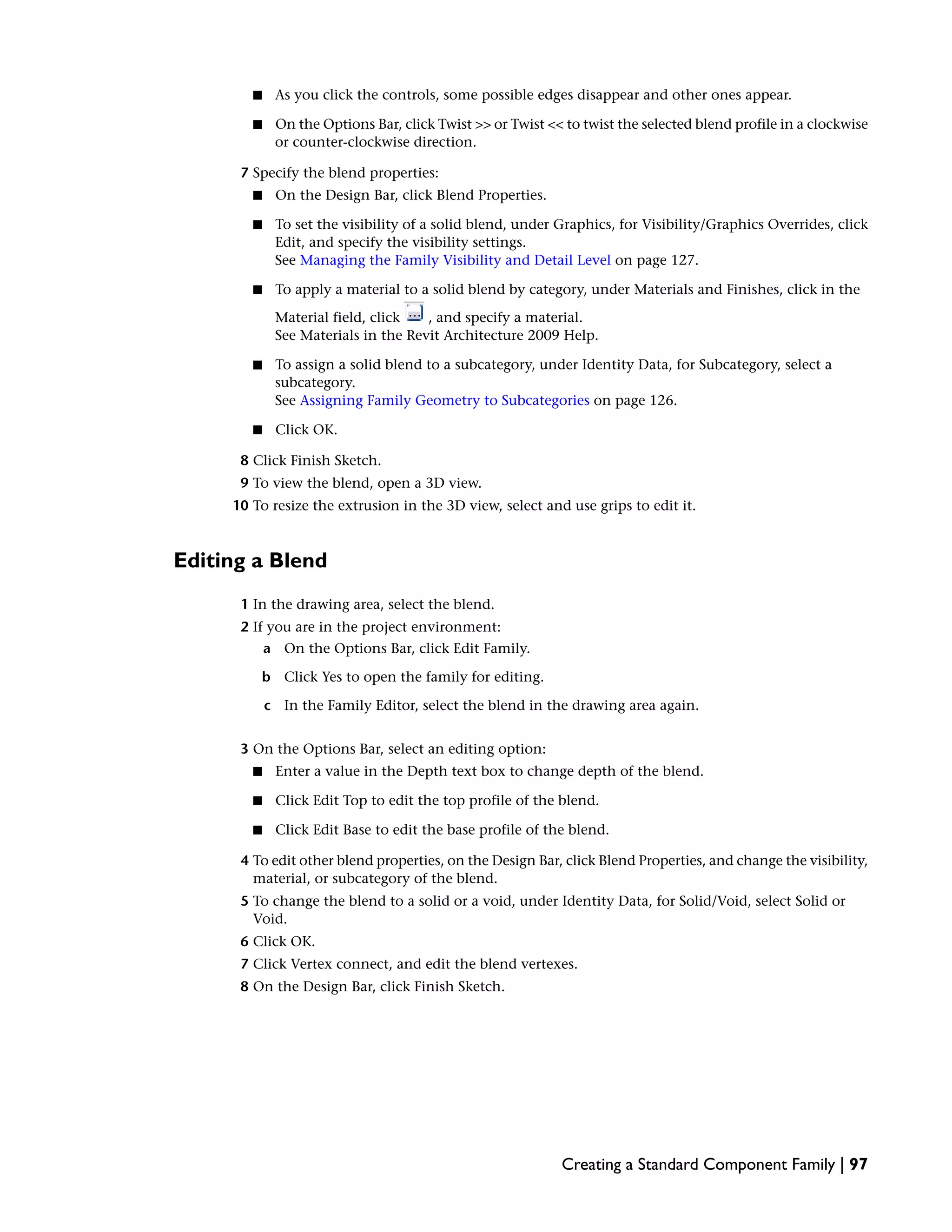 ■ As you click the controls, some possible edges disappear and other ones appear.
■ On the Options Bar, click Twist >> or Twist << to twist the selected blend profile in a clockwise
or counter-clockwise direction.
7 Specify the blend properties:
■ On the Design Bar, click Blend Properties.
■ To set the visibility of a solid blend, under Graphics, for Visibility/Graphics Overrides, click
Edit, and specify the visibility settings.
See Managing the Family Visibility and Detail Level on page 127.
■ To apply a material to a solid blend by category, under Materials and Finishes, click in the
Material field, click , and specify a material.
See Materials in the Revit Architecture 2009 Help.
■ To assign a solid blend to a subcategory, under Identity Data, for Subcategory, select a
subcategory.
See Assigning Family Geometry to Subcategories on page 126.
■ Click OK.
8 Click Finish Sketch.
9 To view the blend, open a 3D view.
10 To resize the extrusion in the 3D view, select and use grips to edit it.
Editing a Blend
1 In the drawing area, select the blend.
2 If you are in the project environment:
a On the Options Bar, click Edit Family.
b Click Yes to open the family for editing.
c In the Family Editor, select the blend in the drawing area again.
3 On the Options Bar, select an editing option:
■ Enter a value in the Depth text box to change depth of the blend.
■ Click Edit Top to edit the top profile of the blend.
■ Click Edit Base to edit the base profile of the blend.
4 To edit other blend properties, on the Design Bar, click Blend Properties, and change the visibility,
material, or subcategory of the blend.
5 To change the blend to a solid or a void, under Identity Data, for Solid/Void, select Solid or
Void.
6 Click OK.
7 Click Vertex connect, and edit the blend vertexes.
8 On the Design Bar, click Finish Sketch.
Creating a Standard Component Family | 97
 