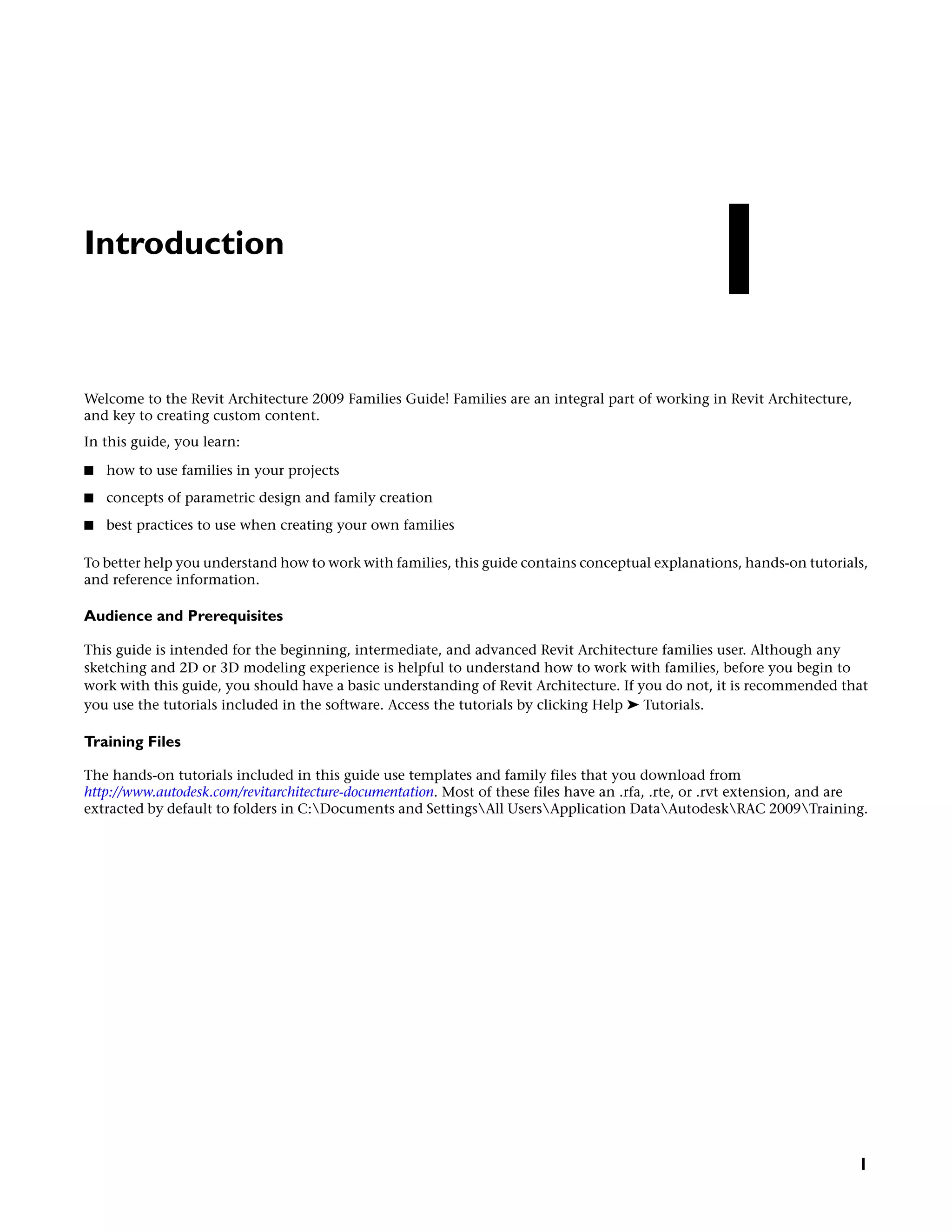 Introduction
Welcome to the Revit Architecture 2009 Families Guide! Families are an integral part of working in Revit Architecture,
and key to creating custom content.
In this guide, you learn:
■ how to use families in your projects
■ concepts of parametric design and family creation
■ best practices to use when creating your own families
To better help you understand how to work with families, this guide contains conceptual explanations, hands-on tutorials,
and reference information.
Audience and Prerequisites
This guide is intended for the beginning, intermediate, and advanced Revit Architecture families user. Although any
sketching and 2D or 3D modeling experience is helpful to understand how to work with families, before you begin to
work with this guide, you should have a basic understanding of Revit Architecture. If you do not, it is recommended that
you use the tutorials included in the software. Access the tutorials by clicking Help ➤ Tutorials.
Training Files
The hands-on tutorials included in this guide use templates and family files that you download from
http://www.autodesk.com/revitarchitecture-documentation. Most of these files have an .rfa, .rte, or .rvt extension, and are
extracted by default to folders in C:Documents and SettingsAll UsersApplication DataAutodeskRAC 2009Training.
1
1
 