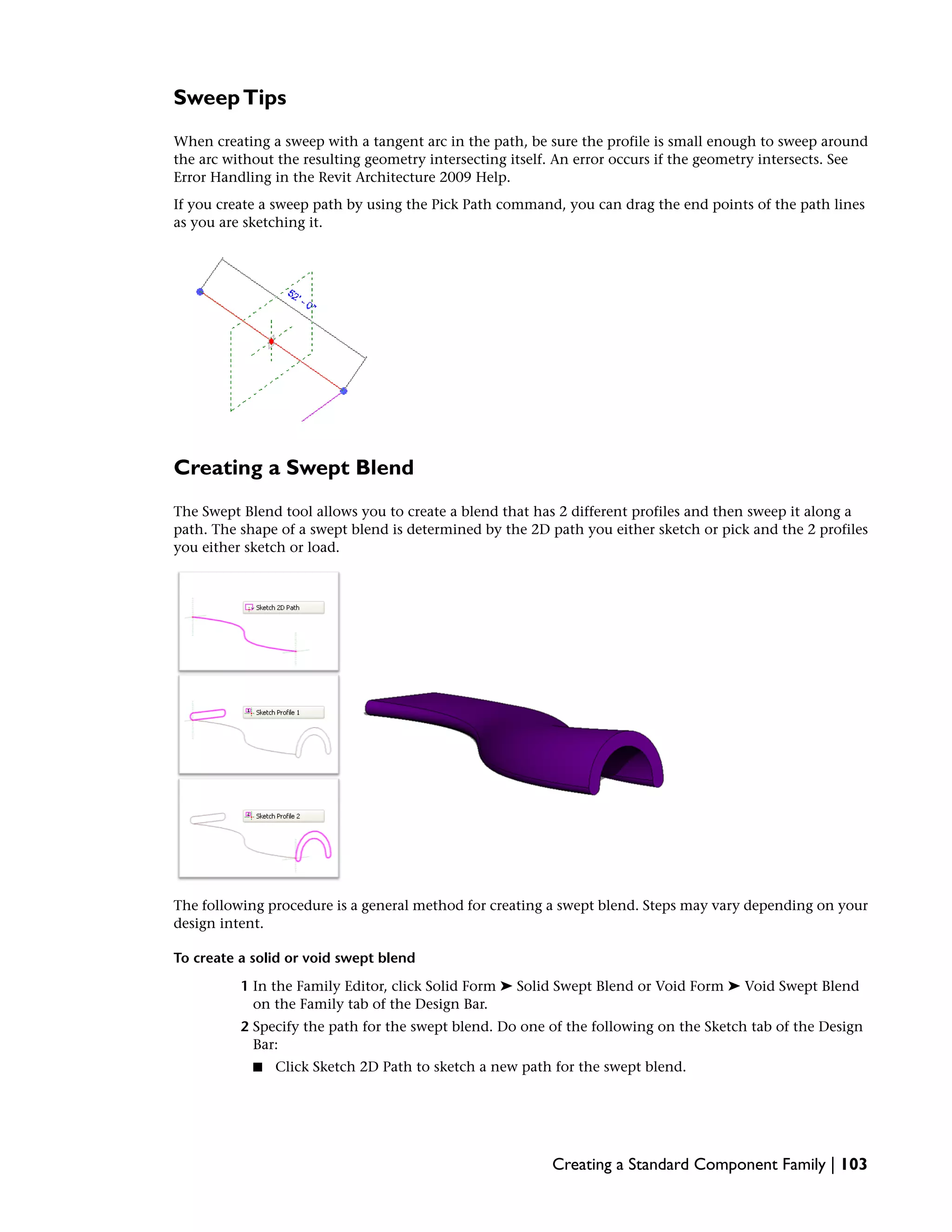 SweepTips
When creating a sweep with a tangent arc in the path, be sure the profile is small enough to sweep around
the arc without the resulting geometry intersecting itself. An error occurs if the geometry intersects. See
Error Handling in the Revit Architecture 2009 Help.
If you create a sweep path by using the Pick Path command, you can drag the end points of the path lines
as you are sketching it.
Creating a Swept Blend
The Swept Blend tool allows you to create a blend that has 2 different profiles and then sweep it along a
path. The shape of a swept blend is determined by the 2D path you either sketch or pick and the 2 profiles
you either sketch or load.
The following procedure is a general method for creating a swept blend. Steps may vary depending on your
design intent.
To create a solid or void swept blend
1 In the Family Editor, click Solid Form ➤ Solid Swept Blend or Void Form ➤ Void Swept Blend
on the Family tab of the Design Bar.
2 Specify the path for the swept blend. Do one of the following on the Sketch tab of the Design
Bar:
■ Click Sketch 2D Path to sketch a new path for the swept blend.
Creating a Standard Component Family | 103
 