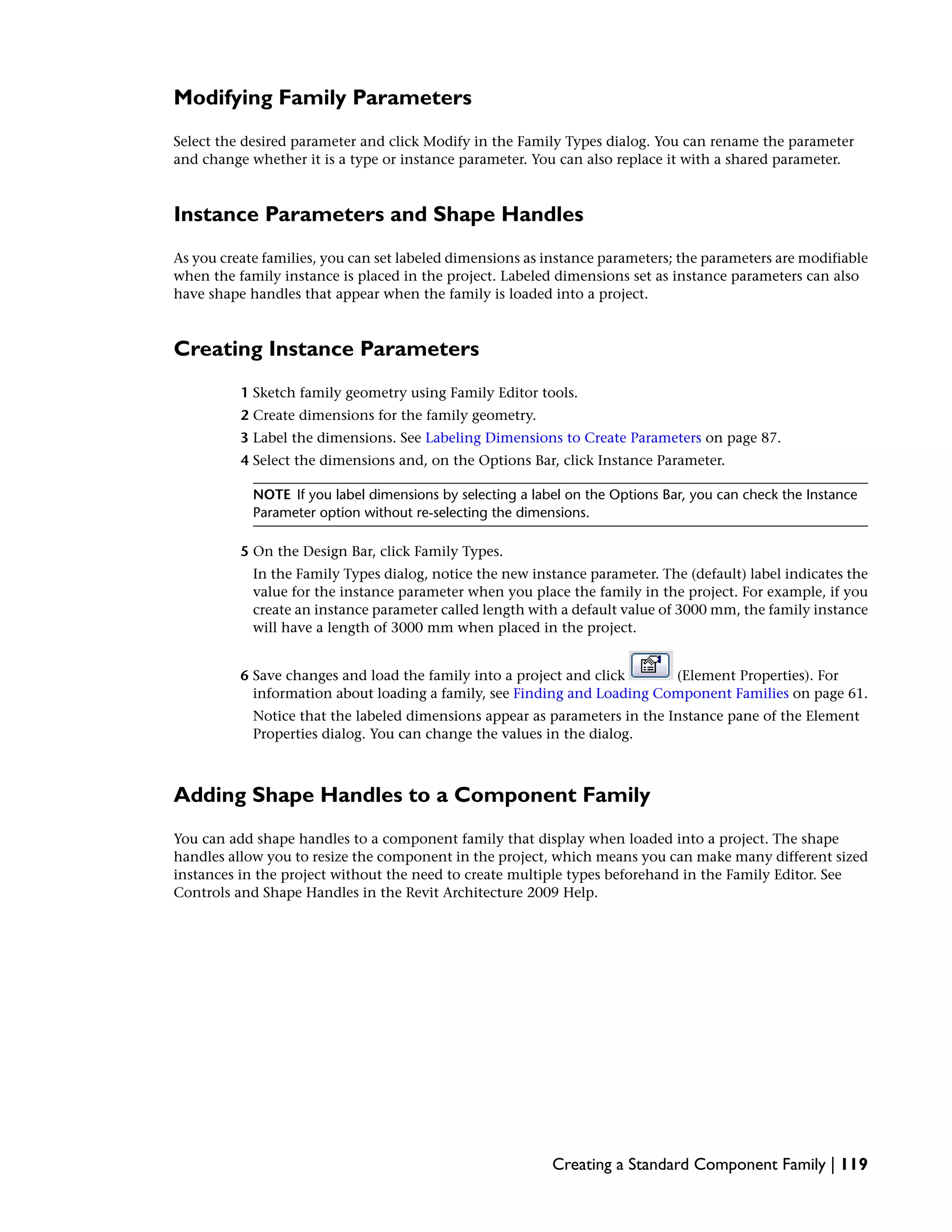 Modifying Family Parameters
Select the desired parameter and click Modify in the Family Types dialog. You can rename the parameter
and change whether it is a type or instance parameter. You can also replace it with a shared parameter.
Instance Parameters and Shape Handles
As you create families, you can set labeled dimensions as instance parameters; the parameters are modifiable
when the family instance is placed in the project. Labeled dimensions set as instance parameters can also
have shape handles that appear when the family is loaded into a project.
Creating Instance Parameters
1 Sketch family geometry using Family Editor tools.
2 Create dimensions for the family geometry.
3 Label the dimensions. See Labeling Dimensions to Create Parameters on page 87.
4 Select the dimensions and, on the Options Bar, click Instance Parameter.
NOTE If you label dimensions by selecting a label on the Options Bar, you can check the Instance
Parameter option without re-selecting the dimensions.
5 On the Design Bar, click Family Types.
In the Family Types dialog, notice the new instance parameter. The (default) label indicates the
value for the instance parameter when you place the family in the project. For example, if you
create an instance parameter called length with a default value of 3000 mm, the family instance
will have a length of 3000 mm when placed in the project.
6 Save changes and load the family into a project and click (Element Properties). For
information about loading a family, see Finding and Loading Component Families on page 61.
Notice that the labeled dimensions appear as parameters in the Instance pane of the Element
Properties dialog. You can change the values in the dialog.
Adding Shape Handles to a Component Family
You can add shape handles to a component family that display when loaded into a project. The shape
handles allow you to resize the component in the project, which means you can make many different sized
instances in the project without the need to create multiple types beforehand in the Family Editor. See
Controls and Shape Handles in the Revit Architecture 2009 Help.
Creating a Standard Component Family | 119
 
