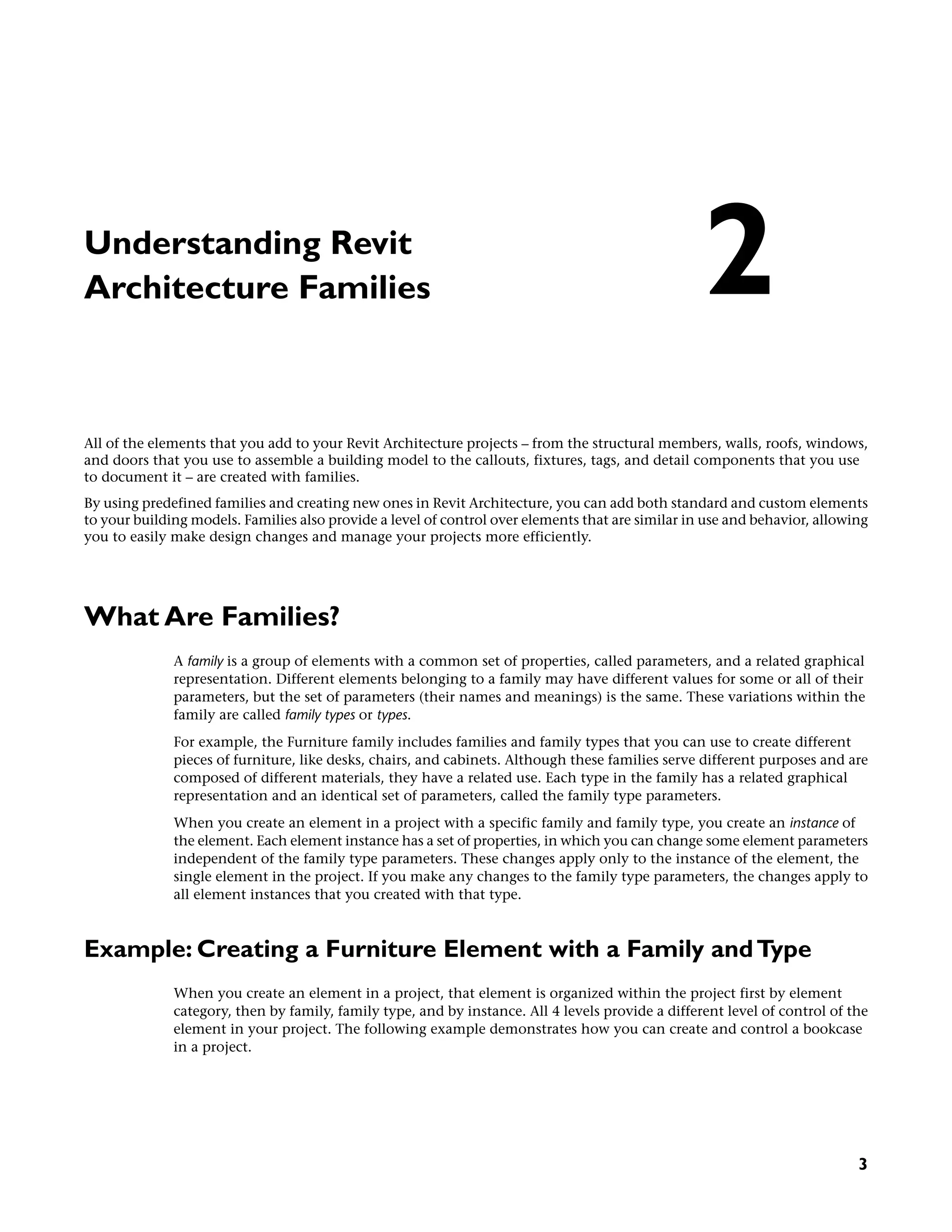 Understanding Revit
Architecture Families
All of the elements that you add to your Revit Architecture projects – from the structural members, walls, roofs, windows,
and doors that you use to assemble a building model to the callouts, fixtures, tags, and detail components that you use
to document it – are created with families.
By using predefined families and creating new ones in Revit Architecture, you can add both standard and custom elements
to your building models. Families also provide a level of control over elements that are similar in use and behavior, allowing
you to easily make design changes and manage your projects more efficiently.
What Are Families?
A family is a group of elements with a common set of properties, called parameters, and a related graphical
representation. Different elements belonging to a family may have different values for some or all of their
parameters, but the set of parameters (their names and meanings) is the same. These variations within the
family are called family types or types.
For example, the Furniture family includes families and family types that you can use to create different
pieces of furniture, like desks, chairs, and cabinets. Although these families serve different purposes and are
composed of different materials, they have a related use. Each type in the family has a related graphical
representation and an identical set of parameters, called the family type parameters.
When you create an element in a project with a specific family and family type, you create an instance of
the element. Each element instance has a set of properties, in which you can change some element parameters
independent of the family type parameters. These changes apply only to the instance of the element, the
single element in the project. If you make any changes to the family type parameters, the changes apply to
all element instances that you created with that type.
Example: Creating a Furniture Element with a Family andType
When you create an element in a project, that element is organized within the project first by element
category, then by family, family type, and by instance. All 4 levels provide a different level of control of the
element in your project. The following example demonstrates how you can create and control a bookcase
in a project.
2
3
 