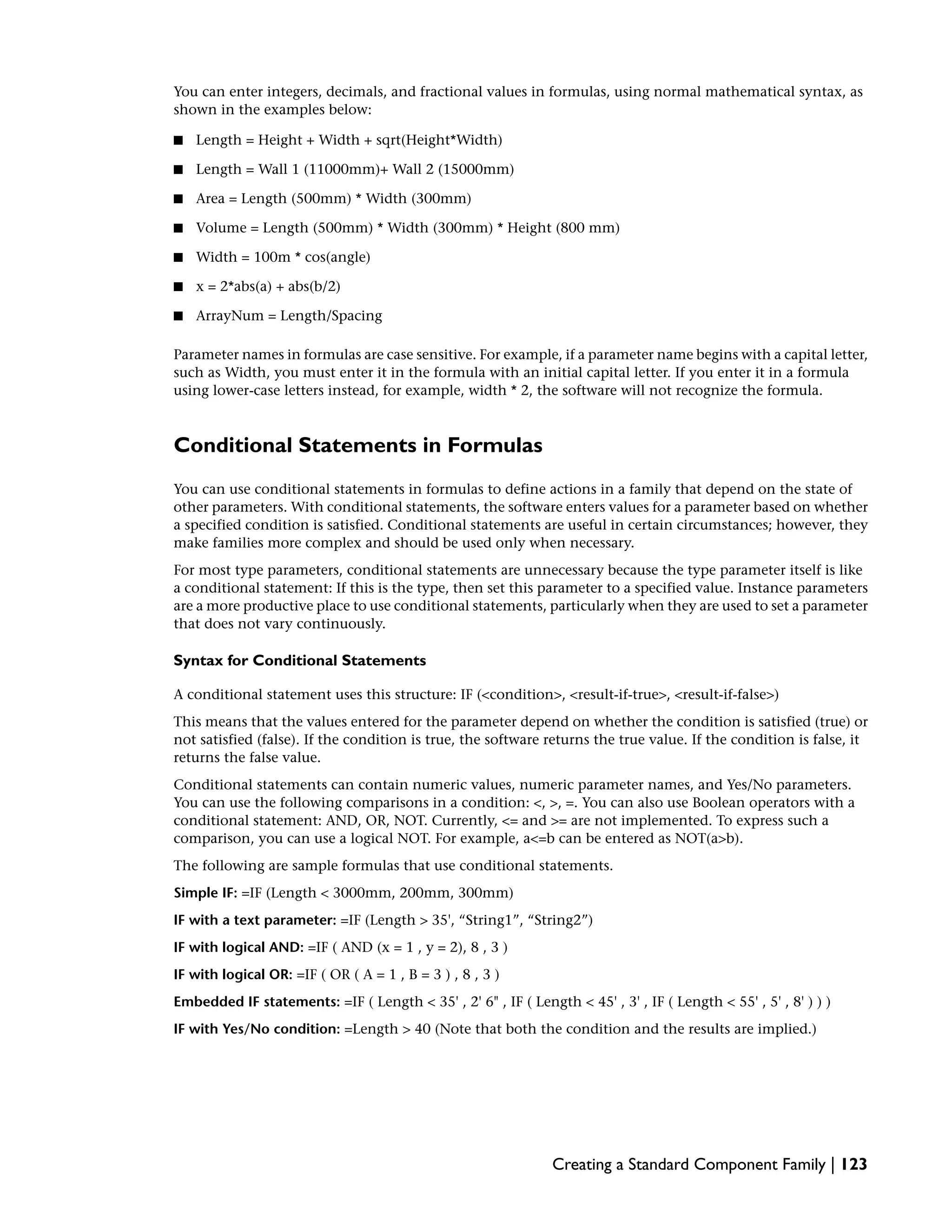 You can enter integers, decimals, and fractional values in formulas, using normal mathematical syntax, as
shown in the examples below:
■ Length = Height + Width + sqrt(Height*Width)
■ Length = Wall 1 (11000mm)+ Wall 2 (15000mm)
■ Area = Length (500mm) * Width (300mm)
■ Volume = Length (500mm) * Width (300mm) * Height (800 mm)
■ Width = 100m * cos(angle)
■ x = 2*abs(a) + abs(b/2)
■ ArrayNum = Length/Spacing
Parameter names in formulas are case sensitive. For example, if a parameter name begins with a capital letter,
such as Width, you must enter it in the formula with an initial capital letter. If you enter it in a formula
using lower-case letters instead, for example, width * 2, the software will not recognize the formula.
Conditional Statements in Formulas
You can use conditional statements in formulas to define actions in a family that depend on the state of
other parameters. With conditional statements, the software enters values for a parameter based on whether
a specified condition is satisfied. Conditional statements are useful in certain circumstances; however, they
make families more complex and should be used only when necessary.
For most type parameters, conditional statements are unnecessary because the type parameter itself is like
a conditional statement: If this is the type, then set this parameter to a specified value. Instance parameters
are a more productive place to use conditional statements, particularly when they are used to set a parameter
that does not vary continuously.
Syntax for Conditional Statements
A conditional statement uses this structure: IF (<condition>, <result-if-true>, <result-if-false>)
This means that the values entered for the parameter depend on whether the condition is satisfied (true) or
not satisfied (false). If the condition is true, the software returns the true value. If the condition is false, it
returns the false value.
Conditional statements can contain numeric values, numeric parameter names, and Yes/No parameters.
You can use the following comparisons in a condition: <, >, =. You can also use Boolean operators with a
conditional statement: AND, OR, NOT. Currently, <= and >= are not implemented. To express such a
comparison, you can use a logical NOT. For example, a<=b can be entered as NOT(a>b).
The following are sample formulas that use conditional statements.
Simple IF: =IF (Length < 3000mm, 200mm, 300mm)
IF with a text parameter: =IF (Length > 35', “String1”, “String2”)
IF with logical AND: =IF ( AND (x = 1 , y = 2), 8 , 3 )
IF with logical OR: =IF ( OR ( A = 1 , B = 3 ) , 8 , 3 )
Embedded IF statements: =IF ( Length < 35' , 2' 6" , IF ( Length < 45' , 3' , IF ( Length < 55' , 5' , 8' ) ) )
IF with Yes/No condition: =Length > 40 (Note that both the condition and the results are implied.)
Creating a Standard Component Family | 123
 